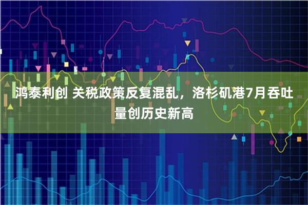 鸿泰利创 关税政策反复混乱，洛杉矶港7月吞吐量创历史新高