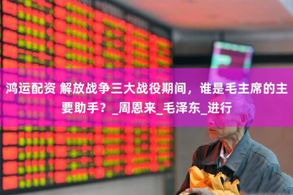 鸿运配资 解放战争三大战役期间，谁是毛主席的主要助手？_周恩来_毛泽东_进行