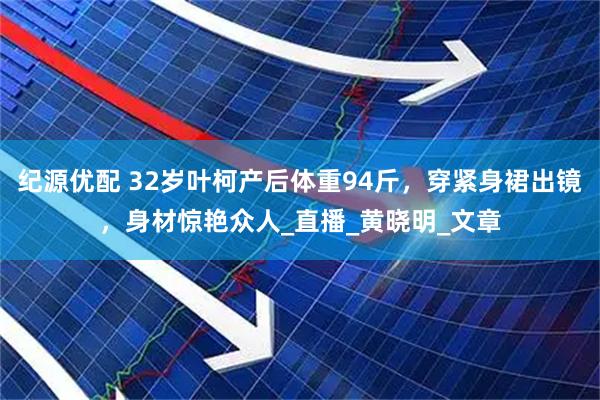 纪源优配 32岁叶柯产后体重94斤，穿紧身裙出镜，身材惊艳众人_直播_黄晓明_文章