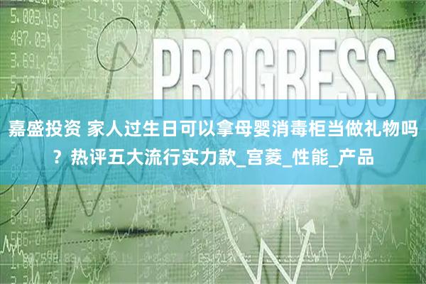 嘉盛投资 家人过生日可以拿母婴消毒柜当做礼物吗？热评五大流行实力款_宫菱_性能_产品