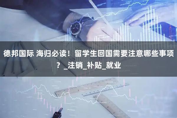 德邦国际 海归必读！留学生回国需要注意哪些事项？_注销_补贴_就业