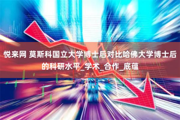 悦来网 莫斯科国立大学博士后对比哈佛大学博士后的科研水平_学术_合作_底蕴