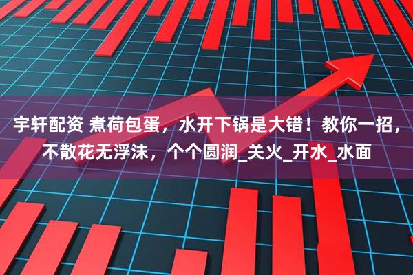 宇轩配资 煮荷包蛋，水开下锅是大错！教你一招，不散花无浮沫，个个圆润_关火_开水_水面