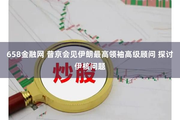 658金融网 普京会见伊朗最高领袖高级顾问 探讨伊核问题