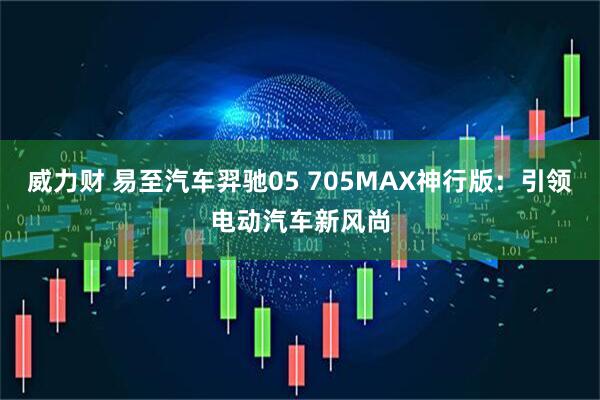 威力财 易至汽车羿驰05 705MAX神行版：引领电动汽车新风尚