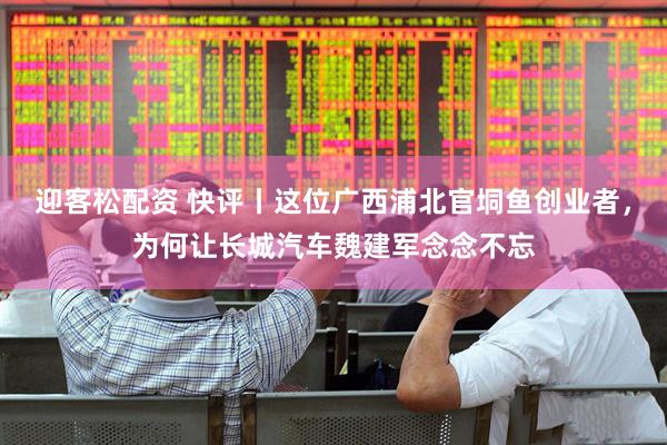 迎客松配资 快评丨这位广西浦北官垌鱼创业者，为何让长城汽车魏建军念念不忘