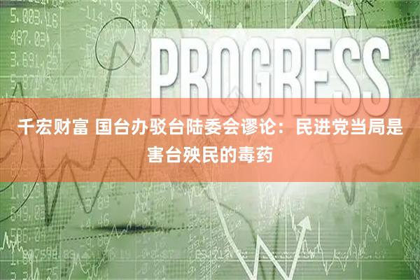 千宏财富 国台办驳台陆委会谬论：民进党当局是害台殃民的毒药