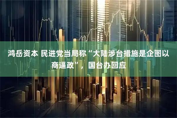 鸿岳资本 民进党当局称“大陆涉台措施是企图以商逼政”，国台办回应