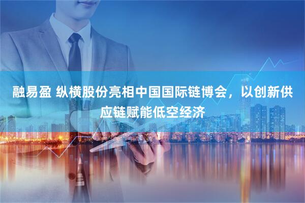 融易盈 纵横股份亮相中国国际链博会，以创新供应链赋能低空经济