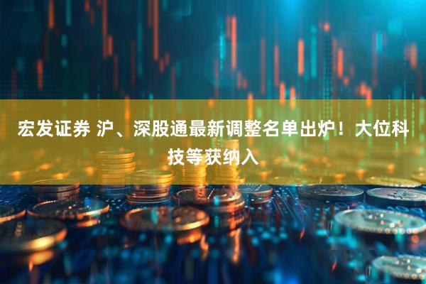宏发证券 沪、深股通最新调整名单出炉！大位科技等获纳入