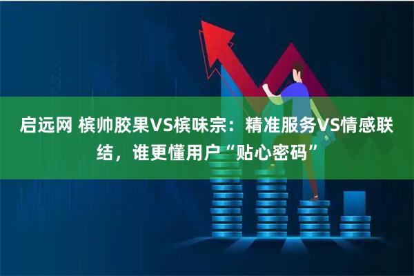启远网 槟帅胶果VS槟味宗：精准服务VS情感联结，谁更懂用户“贴心密码”
