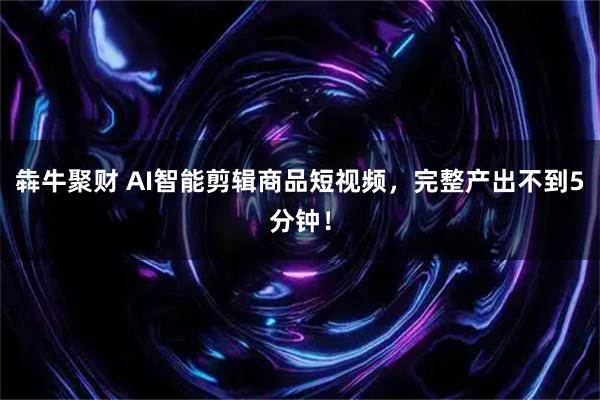 犇牛聚财 AI智能剪辑商品短视频，完整产出不到5分钟！