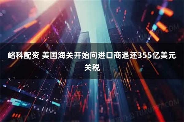 峪科配资 美国海关开始向进口商退还355亿美元关税