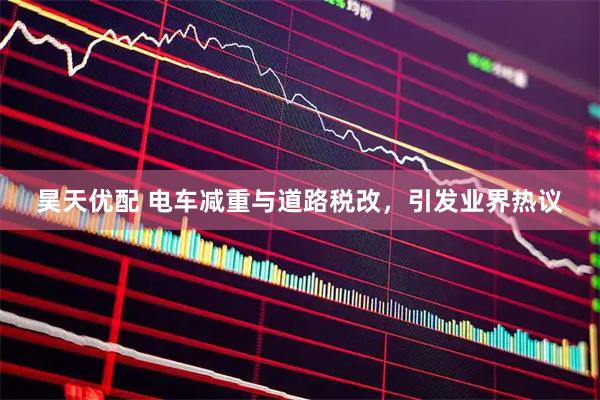 昊天优配 电车减重与道路税改，引发业界热议