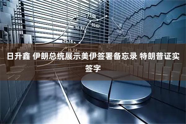 日升鑫 伊朗总统展示美伊签署备忘录 特朗普证实签字