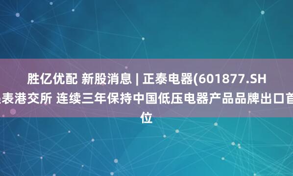胜亿优配 新股消息 | 正泰电器(601877.SH)递表港交所 连续三年保持中国低压电器产品品牌出口首位